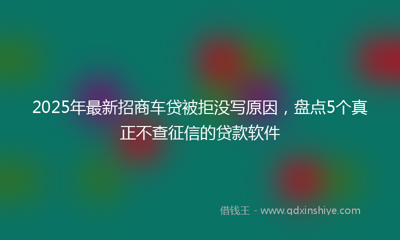 2025年最新招商车贷被拒没写原因，盘点5个真正不查征信的贷款软件