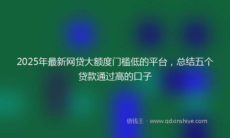 2025年最新网贷大额度门槛低的平台，总结五个贷款通过高的口子