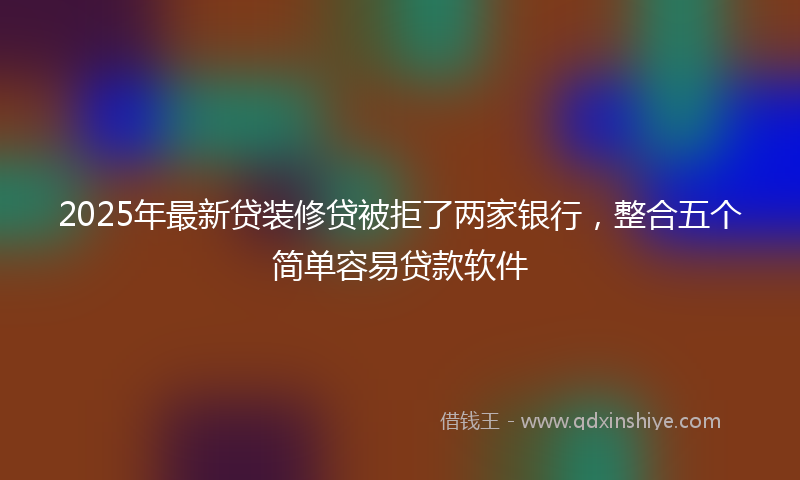 2025年最新贷装修贷被拒了两家银行，整合五个简单容易贷款软件