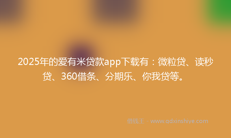 2025年的爱有米贷款app下载有：微粒贷、读秒贷、360借条、分期乐、你我贷等。