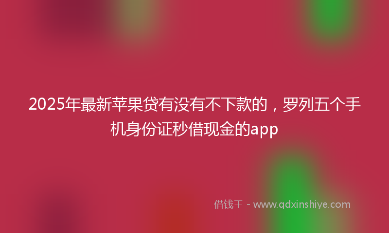 2025年最新苹果贷有没有不下款的，罗列五个手机身份证秒借现金的app