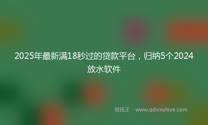 2025年最新满18秒过的贷款平台，归纳5个2024放水软件