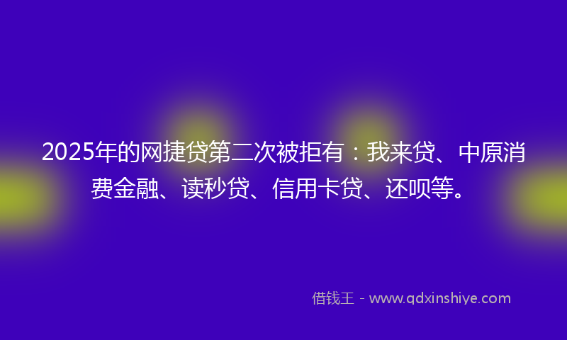 2025年的网捷贷第二次被拒有：我来贷、中原消费金融、读秒贷、信用卡贷、还呗等。