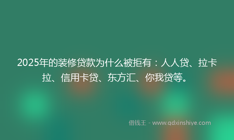 2025年的装修贷款为什么被拒有：人人贷、拉卡拉、信用卡贷、东方汇、你我贷等。
