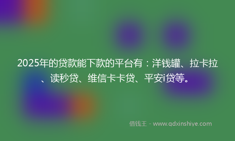 2025年的贷款能下款的平台有：洋钱罐、拉卡拉、读秒贷、维信卡卡贷、平安i贷等。