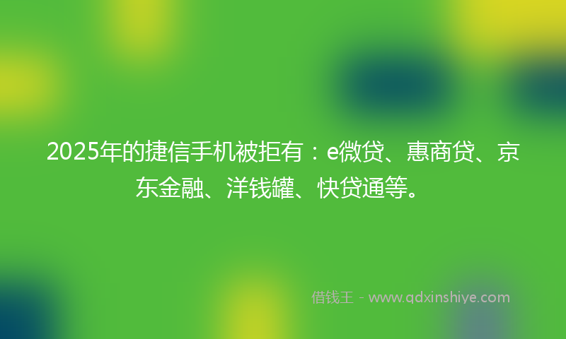 2025年的捷信手机被拒有：e微贷、惠商贷、京东金融、洋钱罐、快贷通等。