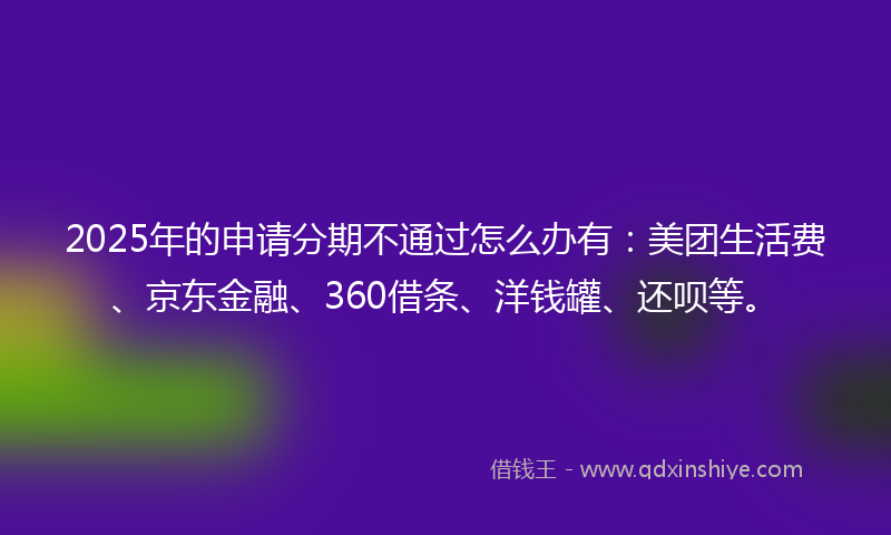 2025年的申请分期不通过怎么办有：美团生活费、京东金融、360借条、洋钱罐、还呗等。