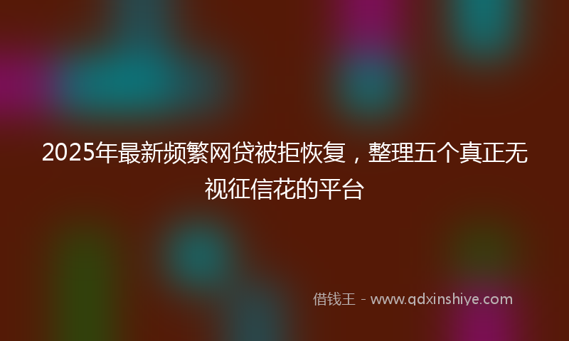 2025年最新频繁网贷被拒恢复，整理五个真正无视征信花的平台