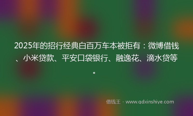 2025年的招行经典白百万车本被拒有：微博借钱、小米贷款、平安口袋银行、融逸花、滴水贷等。