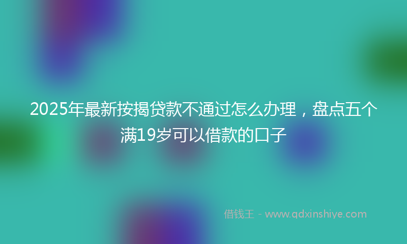 2025年最新按揭贷款不通过怎么办理，盘点五个满19岁可以借款的口子