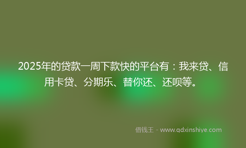 2025年的贷款一周下款快的平台有：我来贷、信用卡贷、分期乐、替你还、还呗等。