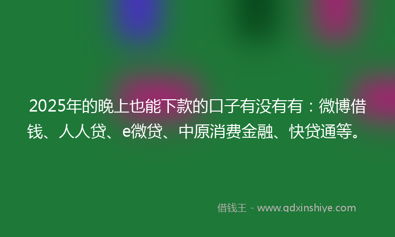 2025年的晚上也能下款的口子有没有有：微博借钱、人人贷、e微贷、中原消费金融、快贷通等。
