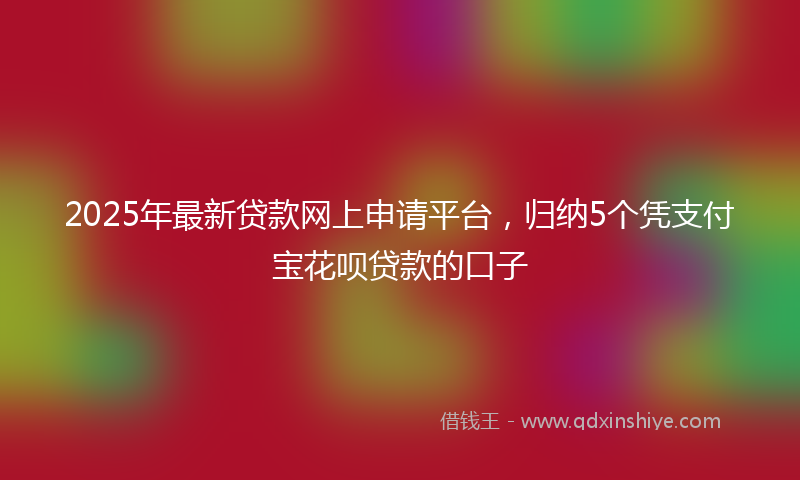 2025年最新贷款网上申请平台，归纳5个凭支付宝花呗贷款的口子
