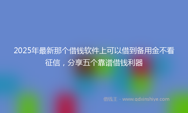 2025年最新那个借钱软件上可以借到备用金不看征信，分享五个靠谱借钱利器