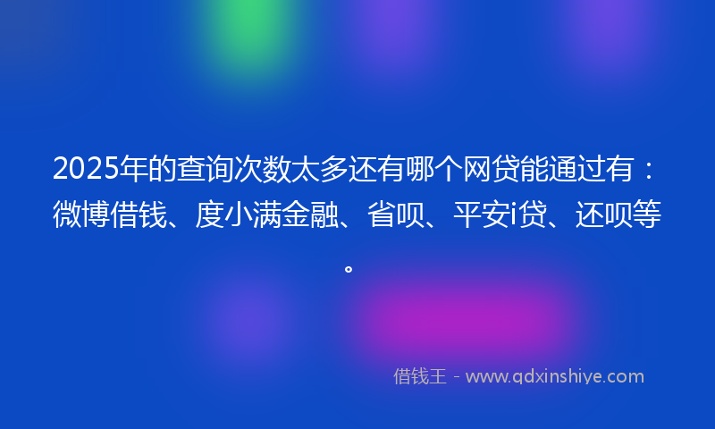 2025年的查询次数太多还有哪个网贷能通过有：微博借钱、度小满金融、省呗、平安i贷、还呗等。