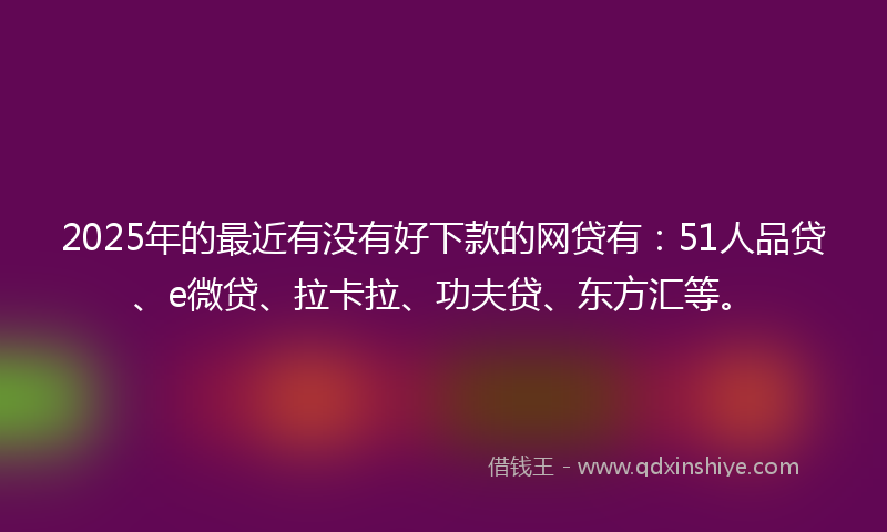 2025年的最近有没有好下款的网贷有：51人品贷、e微贷、拉卡拉、功夫贷、东方汇等。