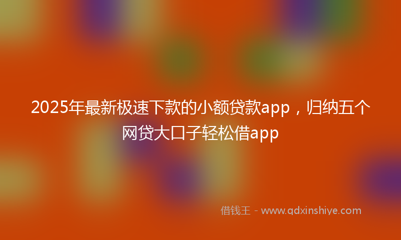 2025年最新极速下款的小额贷款app，归纳五个网贷大口子轻松借app