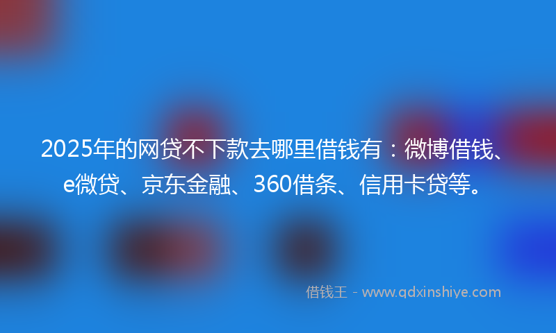 2025年的网贷不下款去哪里借钱有：微博借钱、e微贷、京东金融、360借条、信用卡贷等。