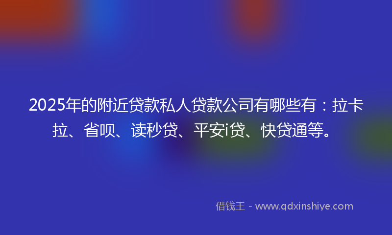 2025年的附近贷款私人贷款公司有哪些有：拉卡拉、省呗、读秒贷、平安i贷、快贷通等。