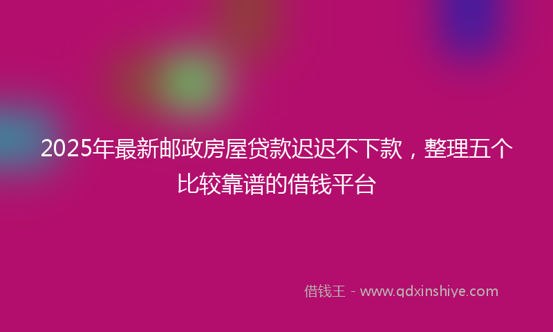 2025年最新邮政房屋贷款迟迟不下款，整理五个比较靠谱的借钱平台