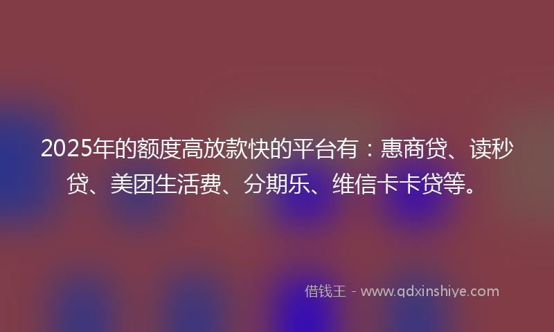 2025年的额度高放款快的平台有：惠商贷、读秒贷、美团生活费、分期乐、维信卡卡贷等。