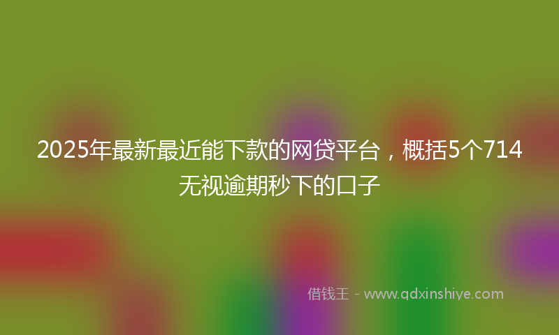 2025年最新最近能下款的网贷平台，概括5个714无视逾期秒下的口子