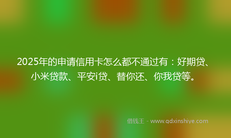 2025年的申请信用卡怎么都不通过有：好期贷、小米贷款、平安i贷、替你还、你我贷等。