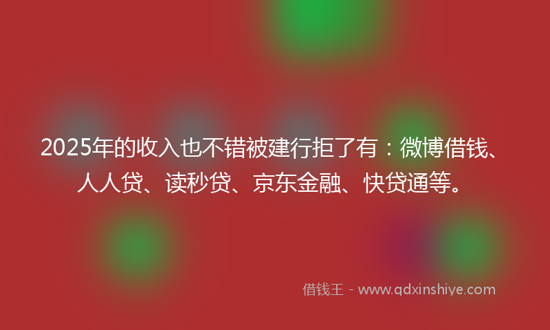 2025年的收入也不错被建行拒了有：微博借钱、人人贷、读秒贷、京东金融、快贷通等。