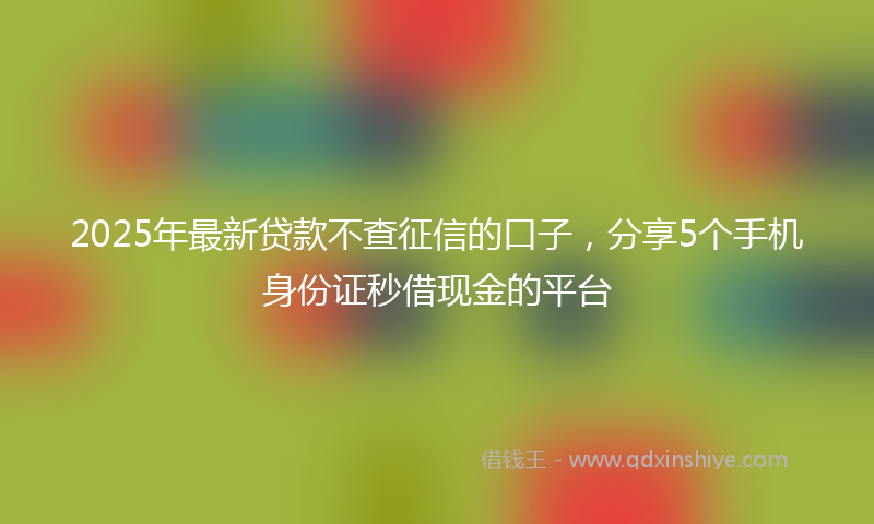 2025年最新贷款不查征信的口子，分享5个手机身份证秒借现金的平台