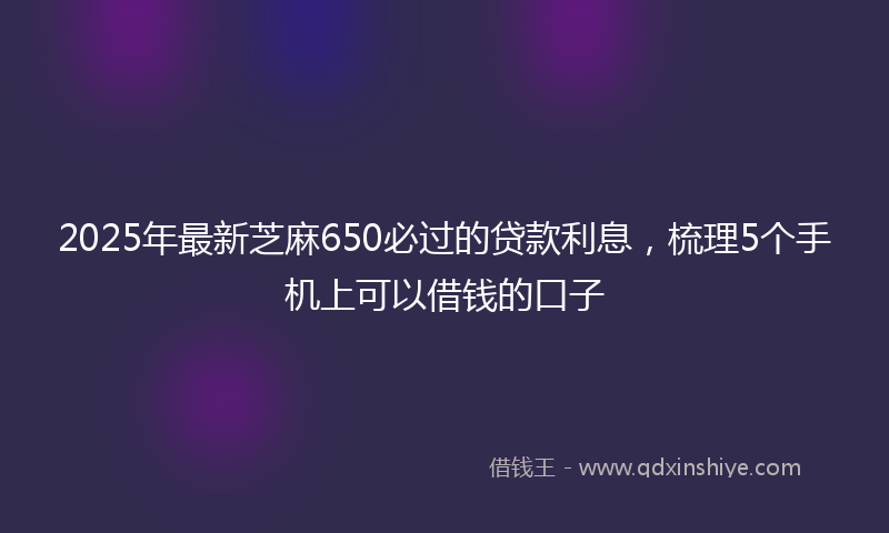 2025年最新芝麻650必过的贷款利息，梳理5个手机上可以借钱的口子