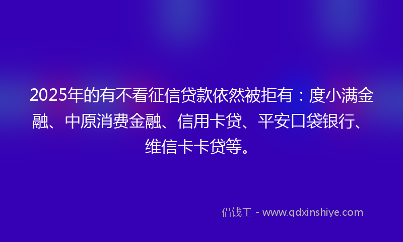 2025年的有不看征信贷款依然被拒有：度小满金融、中原消费金融、信用卡贷、平安口袋银行、维信卡卡贷等。