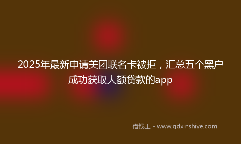 2025年最新申请美团联名卡被拒，汇总五个黑户成功获取大额贷款的app