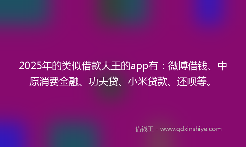 2025年的类似借款大王的app有：微博借钱、中原消费金融、功夫贷、小米贷款、还呗等。