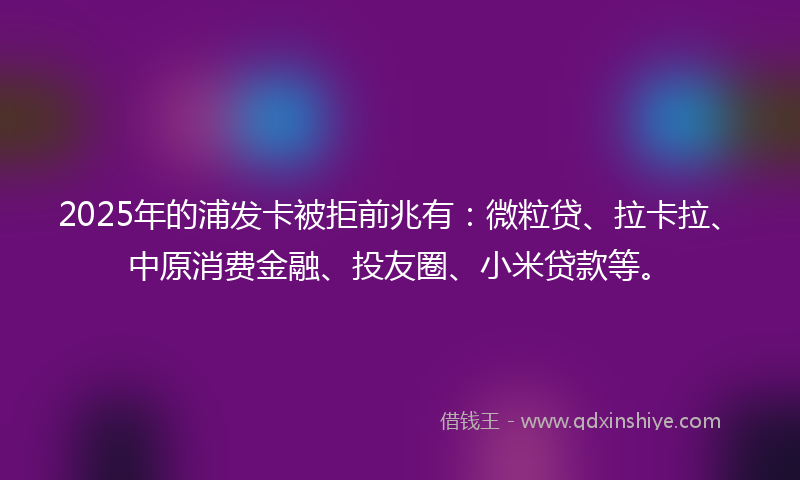 2025年的浦发卡被拒前兆有：微粒贷、拉卡拉、中原消费金融、投友圈、小米贷款等。