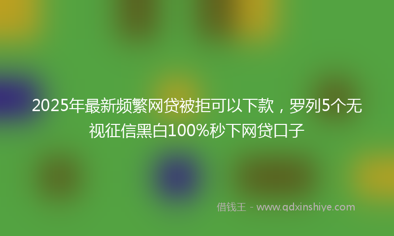 2025年最新频繁网贷被拒可以下款，罗列5个无视征信黑白100%秒下网贷口子