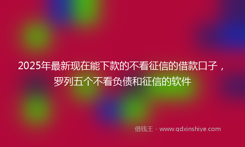 2025年最新现在能下款的不看征信的借款口子，罗列五个不看负债和征信的软件