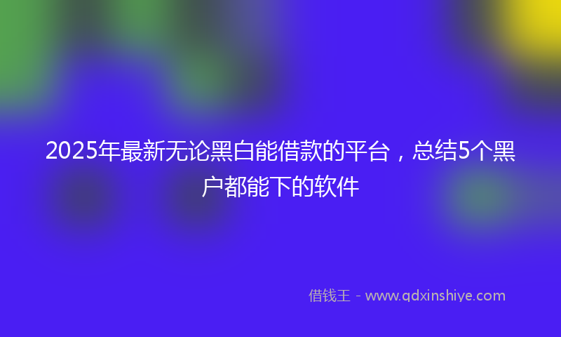 2025年最新无论黑白能借款的平台，总结5个黑户都能下的软件