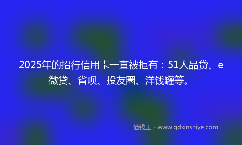 2025年的招行信用卡一直被拒有：51人品贷、e微贷、省呗、投友圈、洋钱罐等。