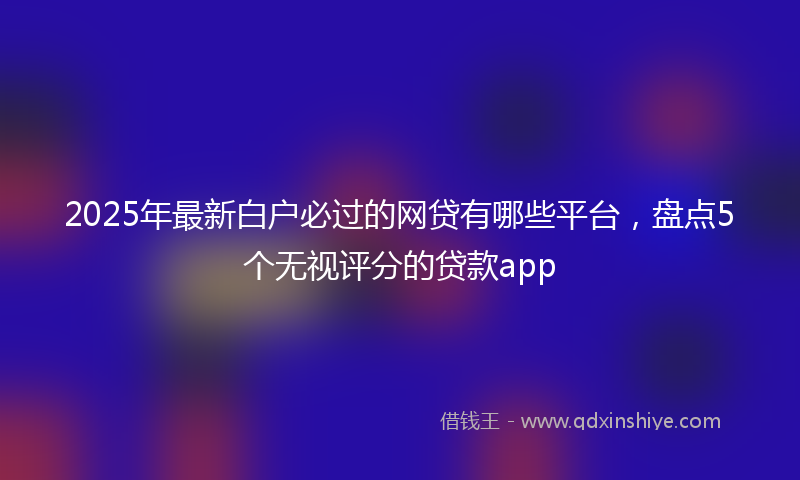 2025年最新白户必过的网贷有哪些平台，盘点5个无视评分的贷款app