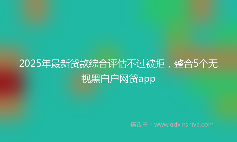 2025年最新贷款综合评估不过被拒，整合5个无视黑白户网贷app
