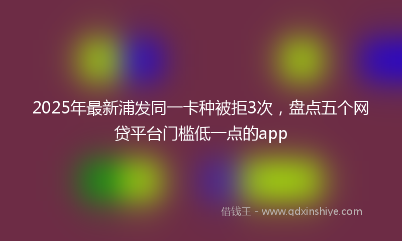2025年最新浦发同一卡种被拒3次，盘点五个网贷平台门槛低一点的app