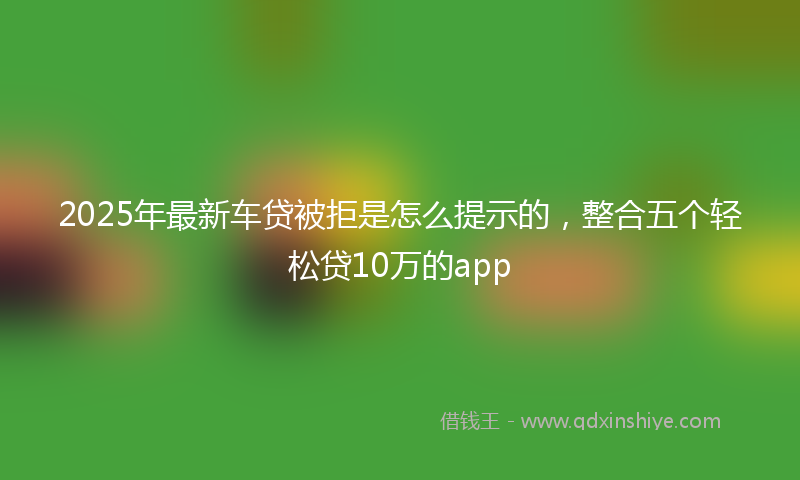2025年最新车贷被拒是怎么提示的，整合五个轻松贷10万的app