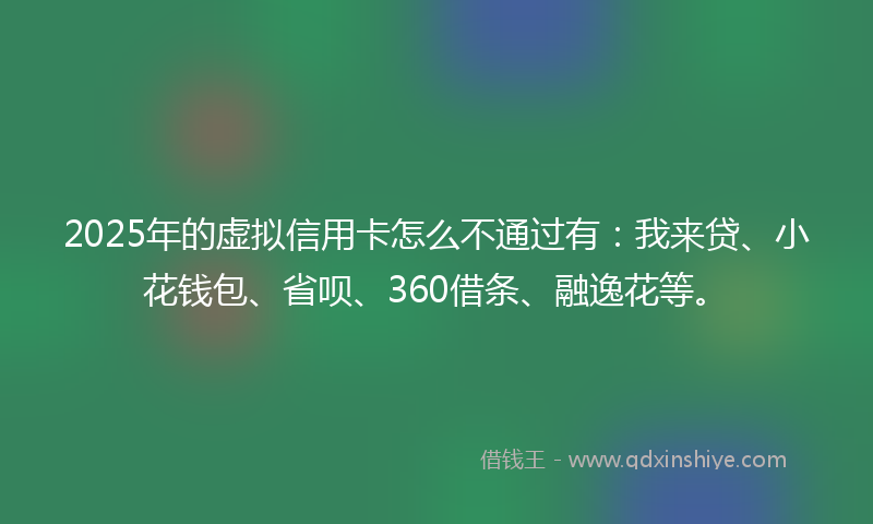 2025年的虚拟信用卡怎么不通过有：我来贷、小花钱包、省呗、360借条、融逸花等。