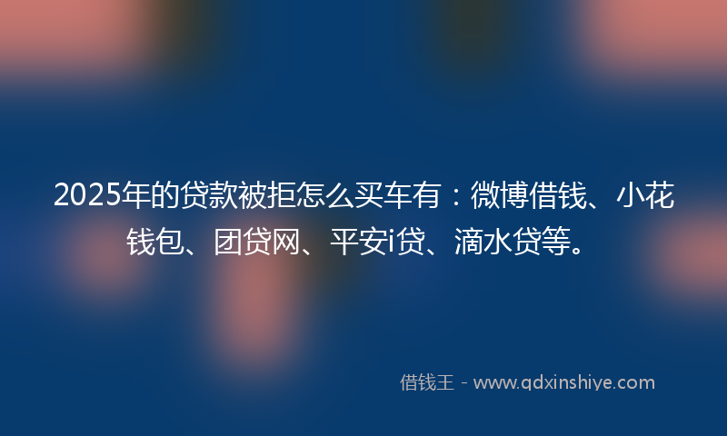 2025年的贷款被拒怎么买车有:微博借钱、小花钱包、团贷网、平安i贷、滴水贷等。