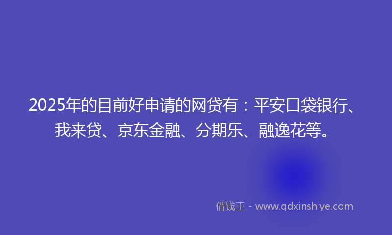 2025年的目前好申请的网贷有：平安口袋银行、我来贷、京东金融、分期乐、融逸花等。