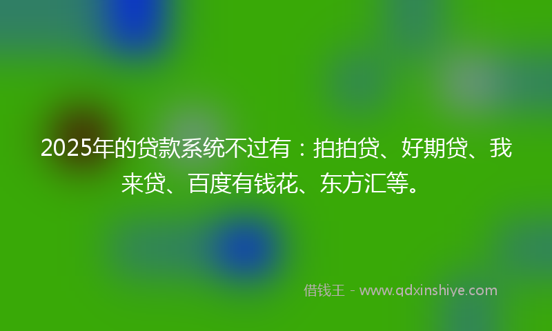 2025年的贷款系统不过有：拍拍贷、好期贷、我来贷、百度有钱花、东方汇等。