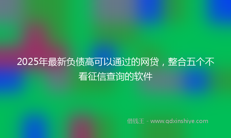 2025年最新负债高可以通过的网贷，整合五个不看征信查询的软件