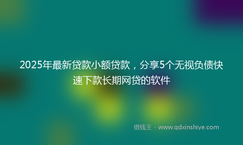 2025年最新贷款小额贷款，分享5个无视负债快速下款长期网贷的软件