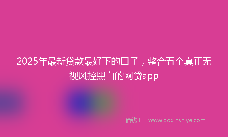 2025年最新贷款最好下的口子，整合五个真正无视风控黑白的网贷app