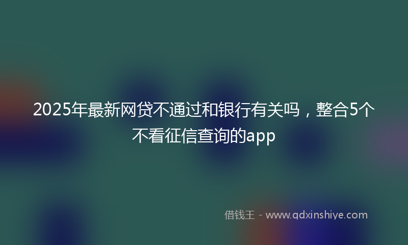 2025年最新网贷不通过和银行有关吗，整合5个不看征信查询的app